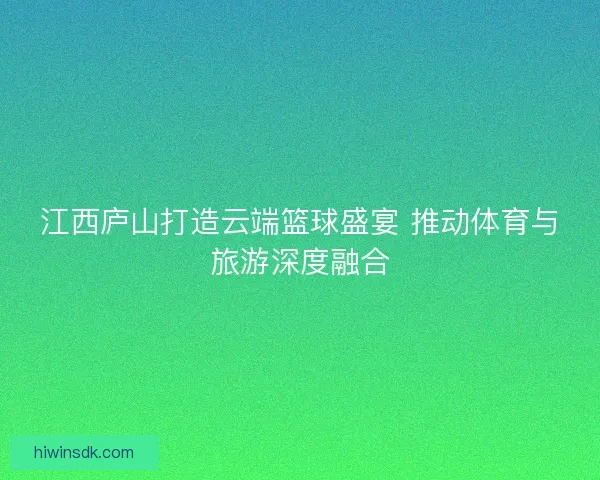 江西庐山打造云端篮球盛宴 推动体育与旅游深度融合