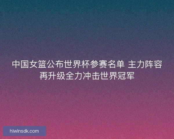 中国女篮公布世界杯参赛名单 主力阵容再升级全力冲击世界冠军