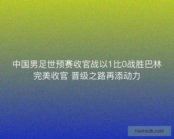 中国男足世预赛收官战以1比0战胜巴林完美收官 晋级之路再添动力